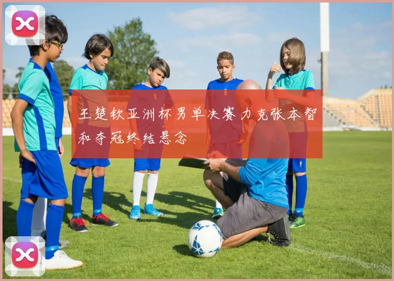 王楚钦亚洲杯男单决赛力克张本智和夺冠终结悬念