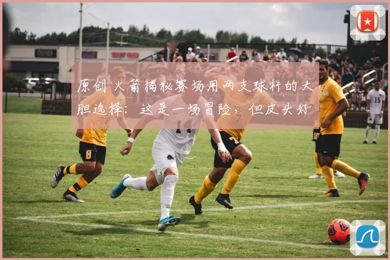 原创 火箭揭秘赛场用两支球杆的大胆选择：这是一场冒险，但皮头好才是关键