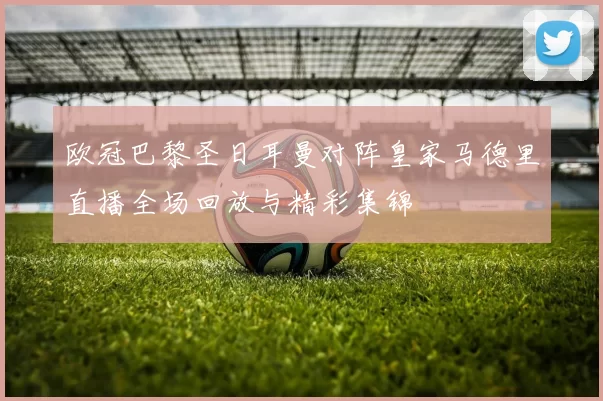 欧冠巴黎圣日耳曼对阵皇家马德里直播全场回放与精彩集锦