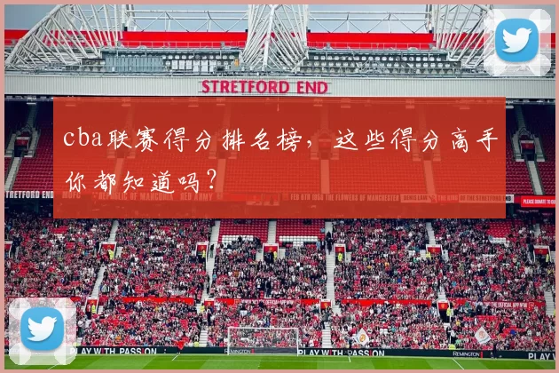 cba联赛得分排名榜，这些得分高手你都知道吗？