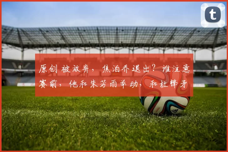 原创 被放弃，焦泊乔退出？谁注意赛前，他和朱芳雨举动，和杜锋矛盾有结论
