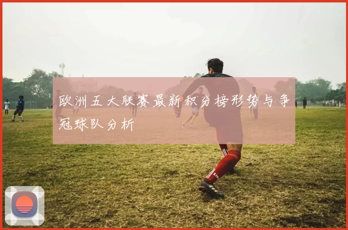 欧洲五大联赛最新积分榜形势与争冠球队分析