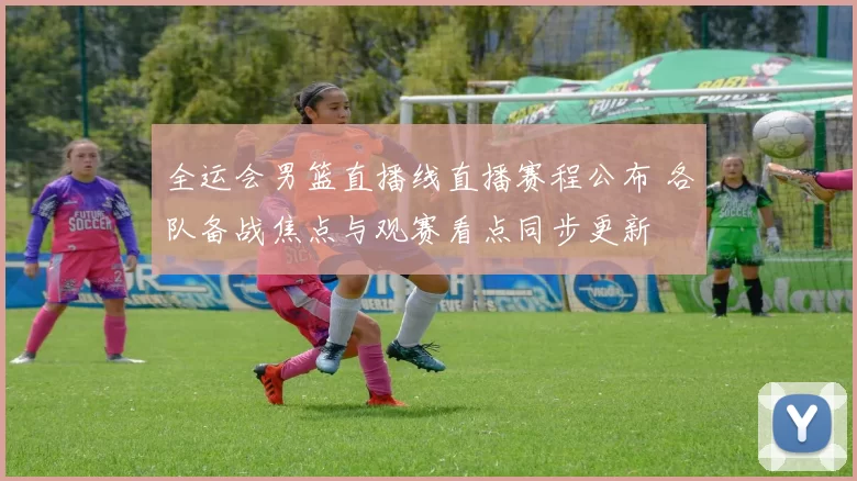 全运会男篮直播线直播赛程公布 各队备战焦点与观赛看点同步更新