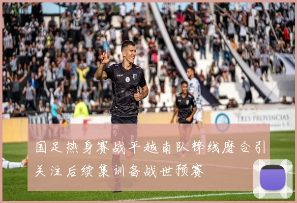 国足热身赛战平越南队锋线磨合引关注后续集训备战世预赛