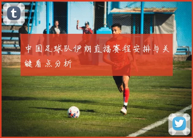 中国足球队伊朗直播赛程安排与关键看点分析