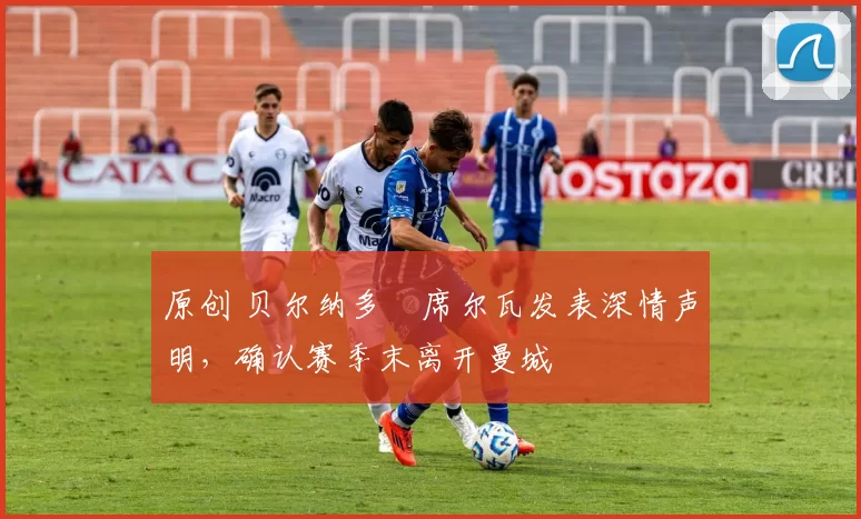 原创 贝尔纳多・席尔瓦发表深情声明，确认赛季末离开曼城