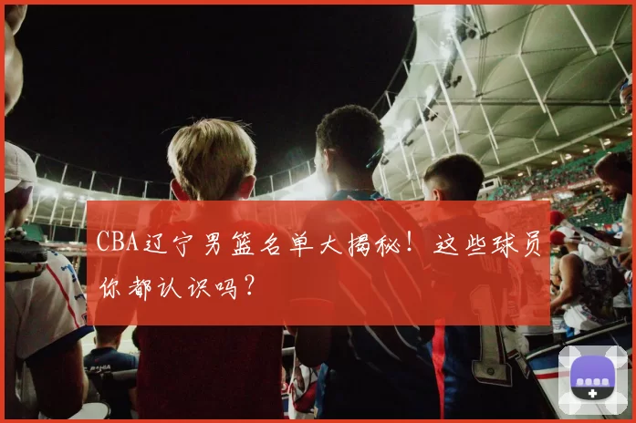 CBA辽宁男篮名单大揭秘！这些球员你都认识吗？