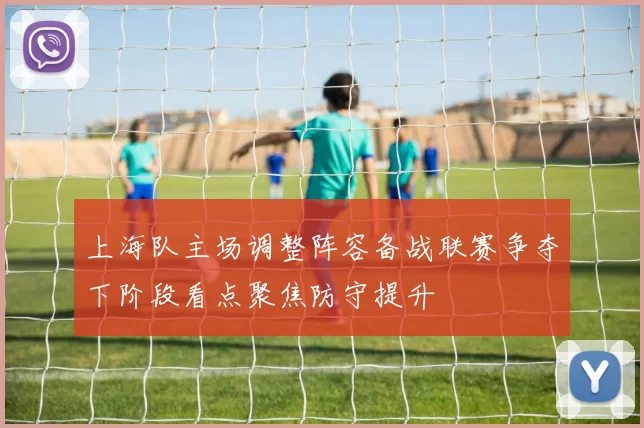 上海队主场调整阵容备战联赛争夺下阶段看点聚焦防守提升