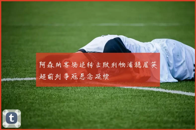 阿森纳客场逆转击败利物浦稳居英超前列争冠悬念延续