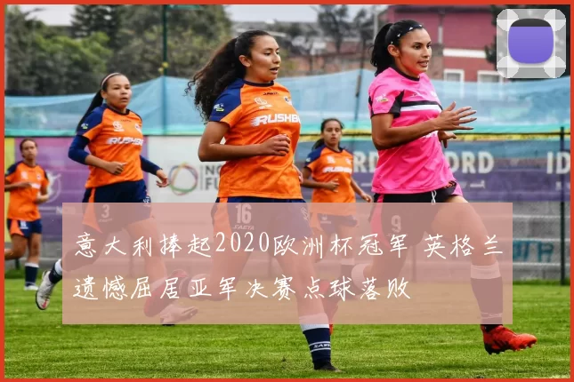 意大利捧起2020欧洲杯冠军 英格兰遗憾屈居亚军决赛点球落败
