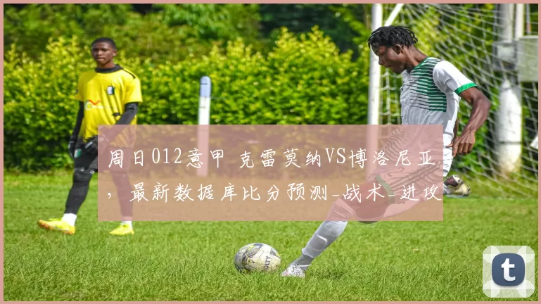 周日012意甲 克雷莫纳VS博洛尼亚，最新数据库比分预测_战术_进攻_能力