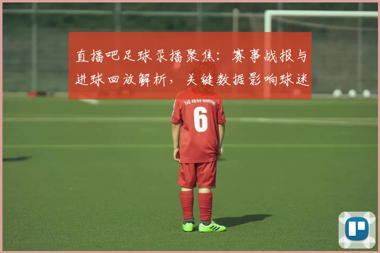 直播吧足球录播聚焦：赛事战报与进球回放解析，关键数据影响球迷观赛需求
