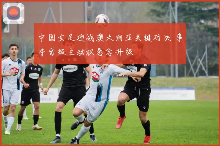 中国女足迎战澳大利亚关键对决 争夺晋级主动权悬念升级
