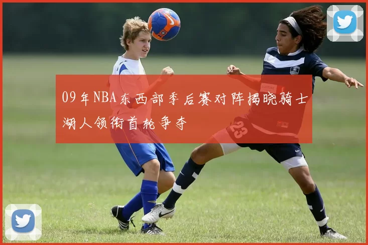 09年NBA东西部季后赛对阵揭晓骑士湖人领衔首轮争夺