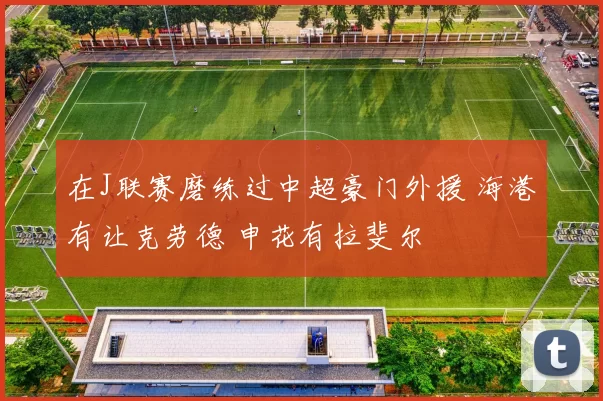 在J联赛磨练过中超豪门外援 海港有让克劳德 申花有拉斐尔