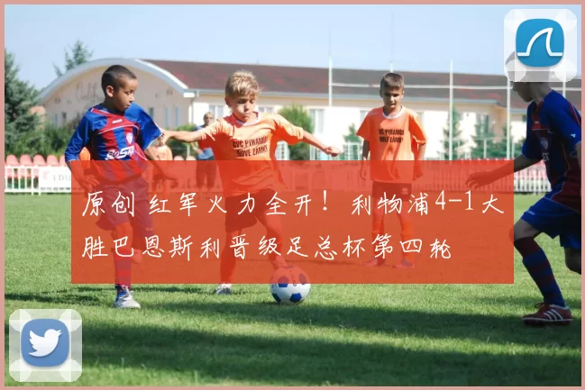 原创 红军火力全开！利物浦4-1大胜巴恩斯利晋级足总杯第四轮