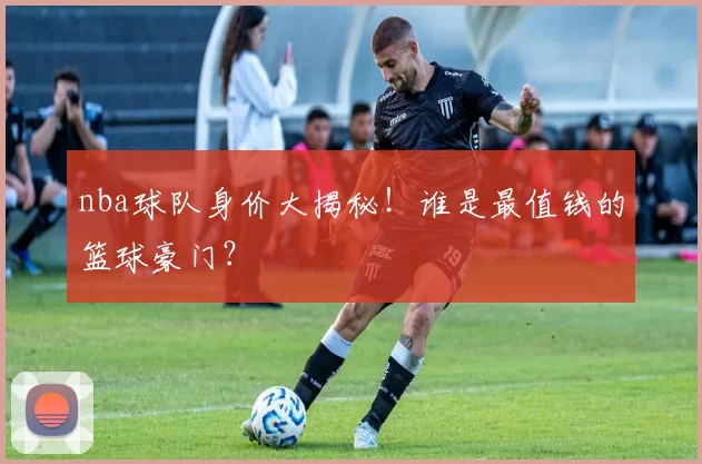 nba球队身价大揭秘!谁是最值钱的篮球豪门?