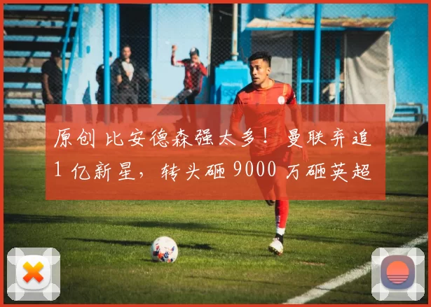 原创 比安德森强太多！曼联弃追 1 亿新星，转头砸 9000 万砸英超巨塔