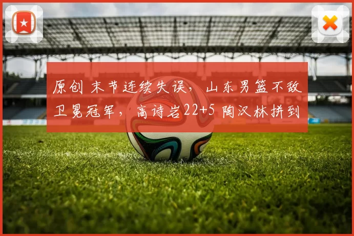 原创 末节连续失误，山东男篮不敌卫冕冠军，高诗岩22+5 陶汉林拼到5犯