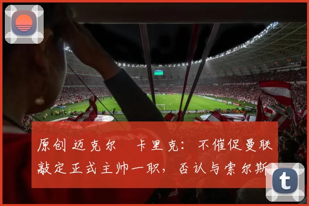 原创 迈克尔・卡里克：不催促曼联敲定正式主帅一职，否认与索尔斯克亚相提并论