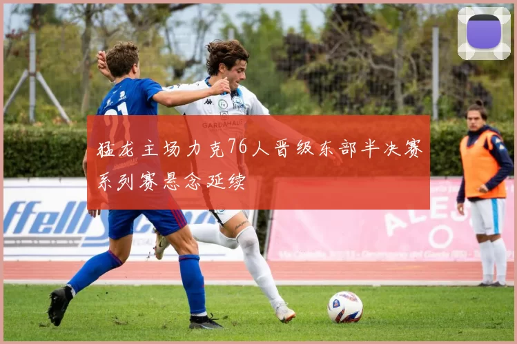 猛龙主场力克76人晋级东部半决赛系列赛悬念延续