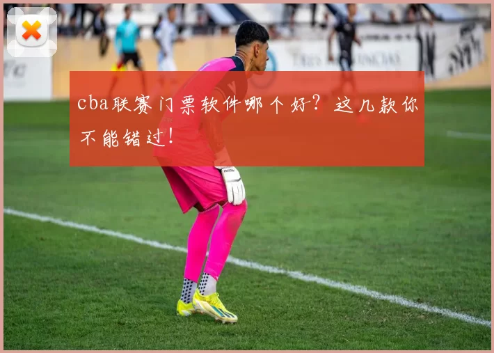 cba联赛门票软件哪个好？这几款你不能错过！