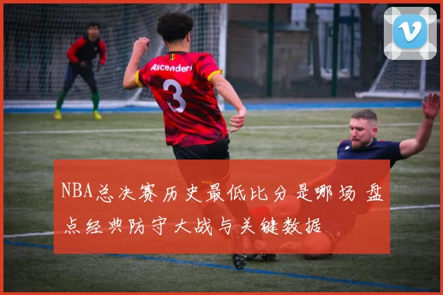 NBA总决赛历史最低比分是哪场 盘点经典防守大战与关键数据
