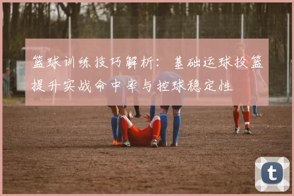 篮球训练技巧解析：基础运球投篮提升实战命中率与控球稳定性