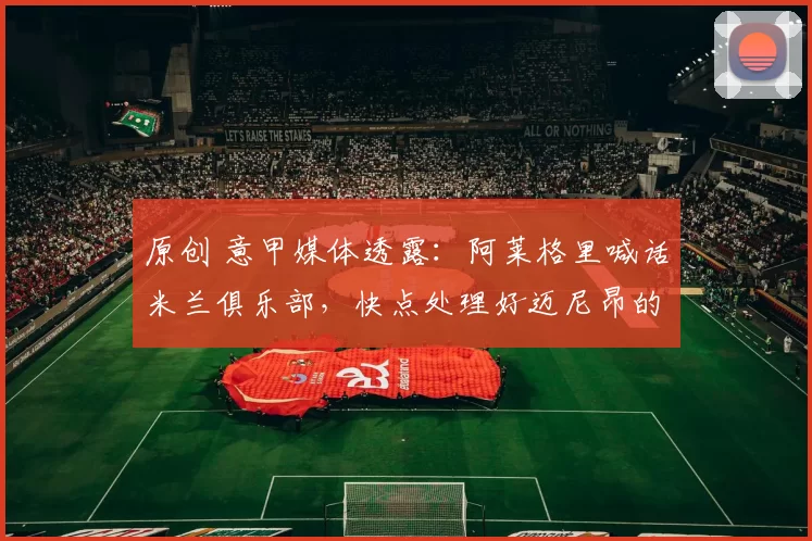 原创 意甲媒体透露：阿莱格里喊话米兰俱乐部，快点处理好迈尼昂的合同问题