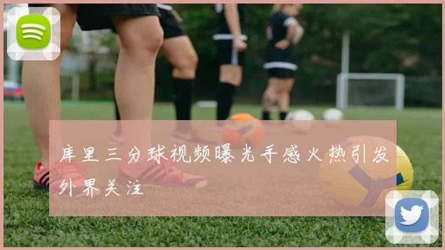 库里三分球视频曝光手感火热引发外界关注