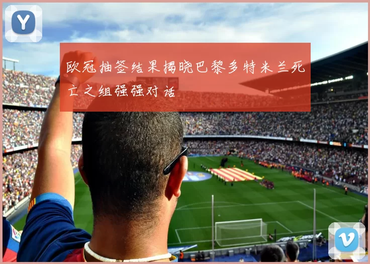 欧冠抽签结果揭晓巴黎多特米兰死亡之组强强对话