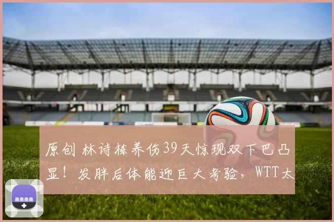 原创 林诗栋养伤39天惊现双下巴凸显！发胖后体能迎巨大考验，WTT太原赛男双以赛代练