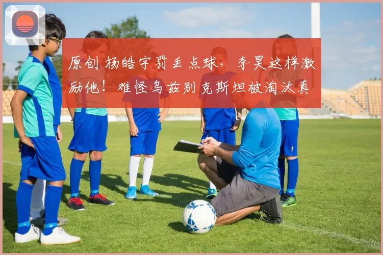 原创 杨皓宇罚丢点球,李昊这样激励他!难怪乌兹别克斯坦被淘汰真有原因