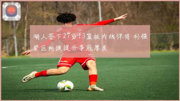 湖人签下27分13篮板内线悍将 补强禁区轮换提升争冠厚度