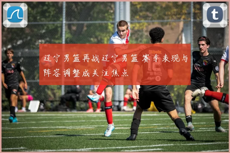 辽宁男篮再战辽宁男篮 赛季表现与阵容调整成关注焦点