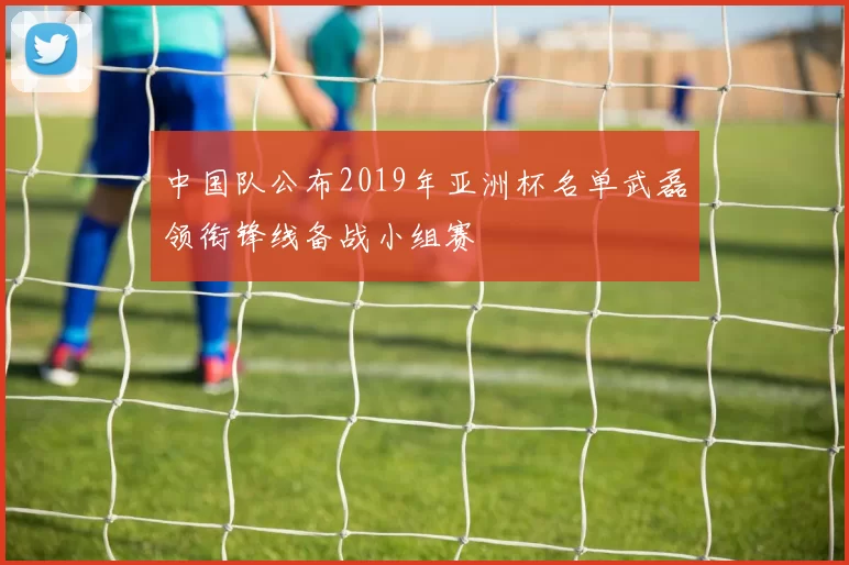 中国队公布2019年亚洲杯名单武磊领衔锋线备战小组赛